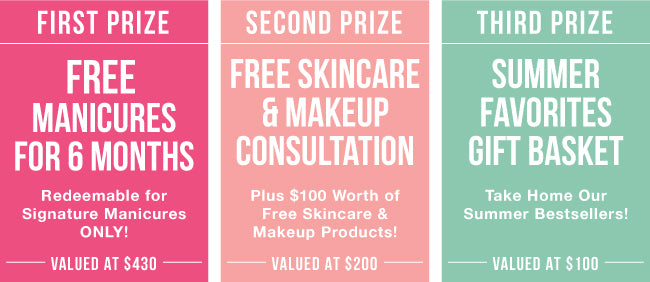 First Prize:  Six months of free signature manicures.  Valued at $430! Second Prize Free skincare and makeup consultation plus $100 worth of skincare and makeup products. Valued at $200 Third Prize: A gift basket full of our bestselling summer products. Valued at $100!