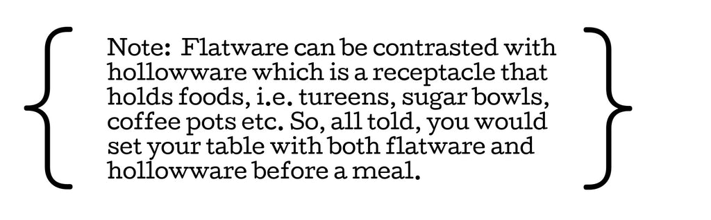 Note:  Flatware can be contrasted with hollowware which is a receptacle that holds foods, i.e. tureens, sugar bowls, coffee pots etc. So, all told, you would set your table with both flatware and hollowware before a meal. 