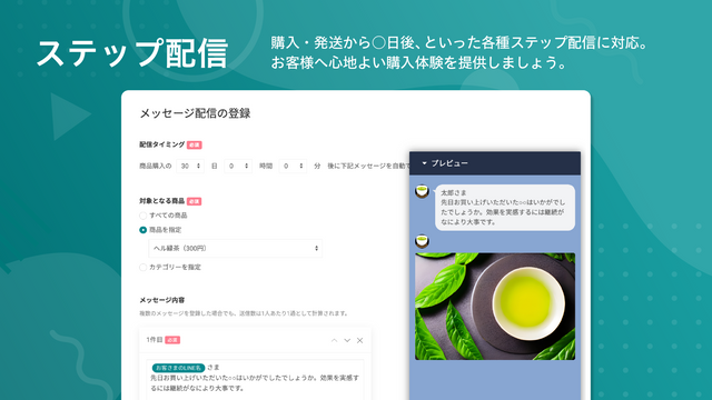 ステップ配信機能。購入・発送から○日後、といった各種ステップ配信に対応。お客様へ心地よい購入体験を提供しましょう。