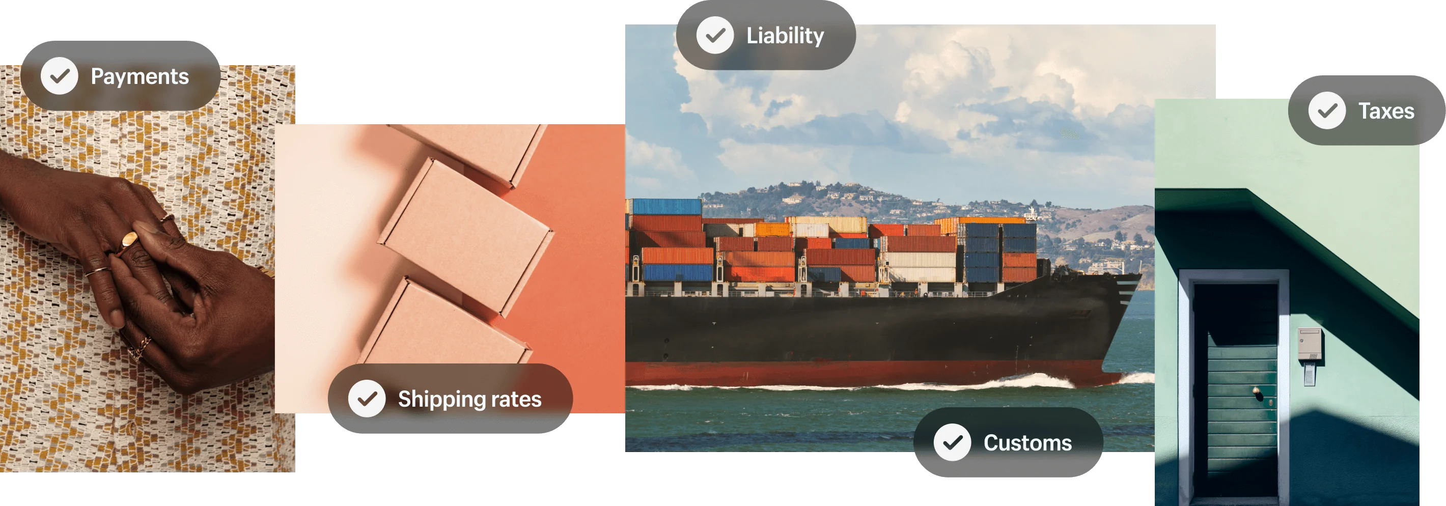 A photo collage. The first photo on the left is a closeup of a two hands putting on a detailed silver ring with a large jewel in the center. A graphic superimposed on the image shows the word 'Payments' next to a check mark. The next photo shows several brown shipping boxes in a neat row on a two-tone beige/rust background. A graphic superimposed on the image reads 'Shipping rates' next to a check mark. The next photo is of a cargo ship loaded with shipping containers on the water passing by a landscape filled with buildings, trees and hills. Two graphics superimposed on this image read 'Liability' and 'Customs', both next to a check mark. The final image is of a green front door on a green building, with a mailbox and intercom on the wall next to the door. A graphic superimposed on this image reads 'Taxes' next to a check mark.