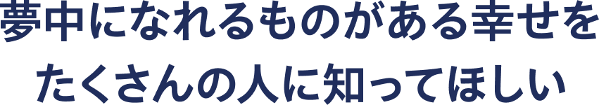 夢中になれるものがある幸せをたくさんの人に知ってほしい