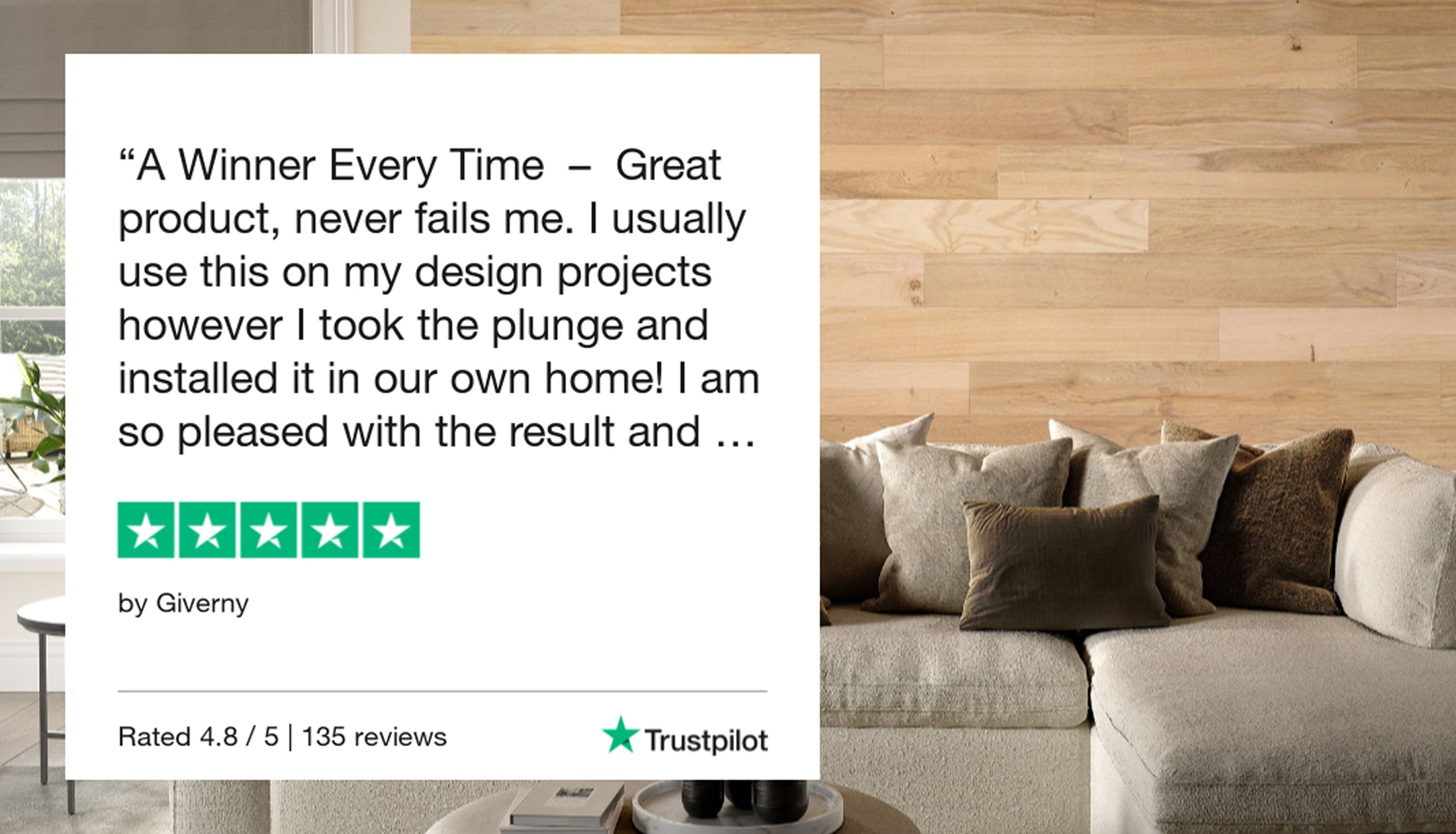 "A winner every time - great product, never fails me. I usually use this on my design projects however I took th eplunge and installed it in our own home! I am so please with the result and..." 5 star review from Giverny