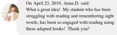 On April 23, 2019, Anna D. said:  What a great idea!  My student who has been struggling with reading and remembering sight words, has been so engaged with reading using these adapted books!  Thank you!