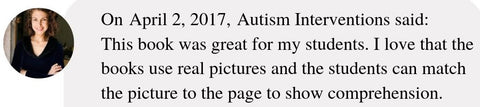 On April 2, 2017, Autism Interventions said:  This book was great for my students. I love that the books use real pictures and the students can match the picture to the page to show comprehension.