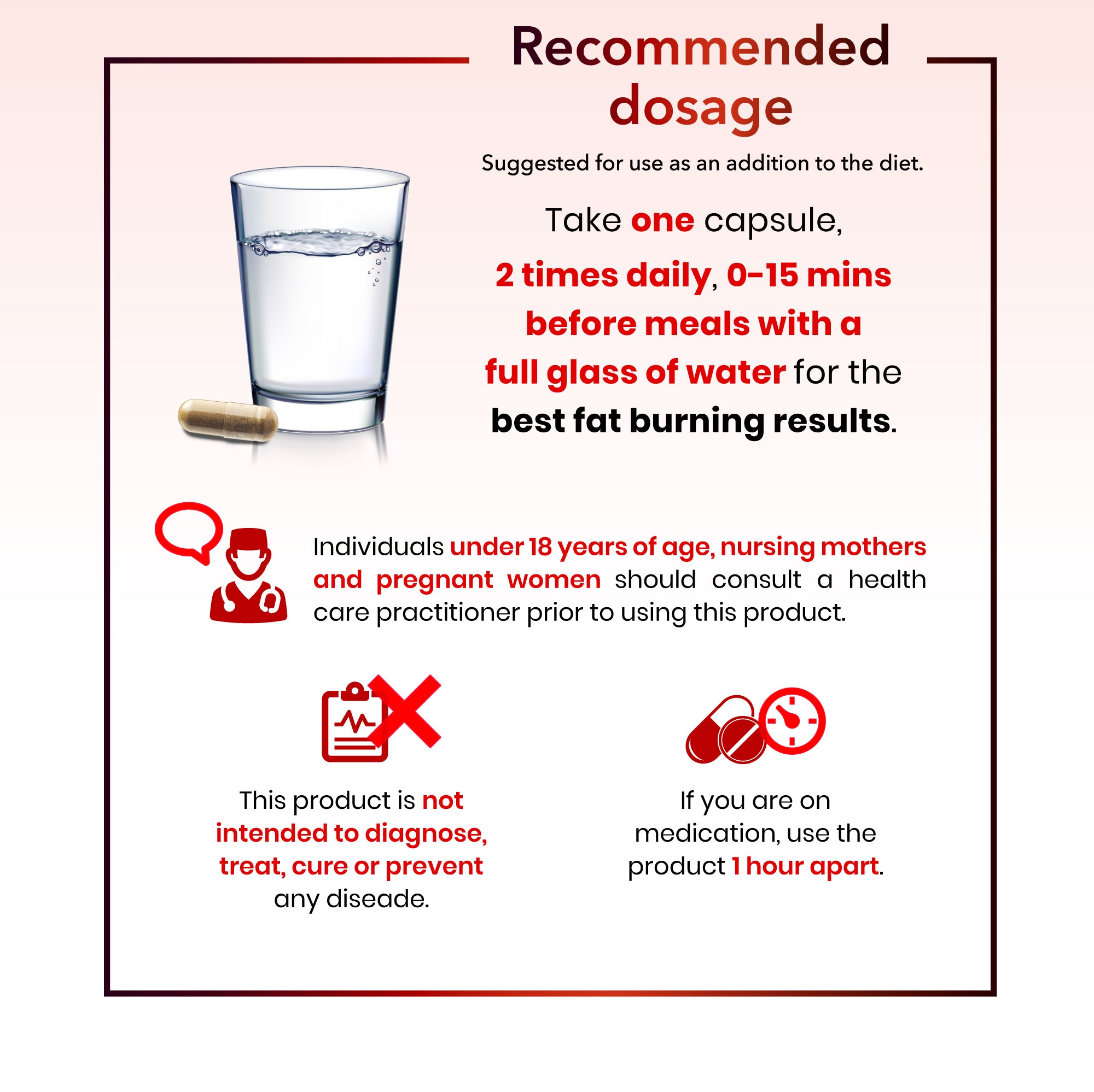 Consume one capsule two times daily, 0-15 minutes before meals with a full glass of water for the best fat burning results.