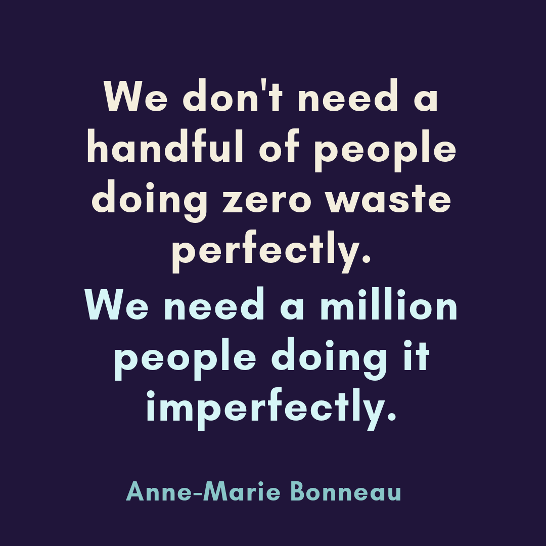 We don't need a handful of people doing zero waste perfectly. We need a million people doing it imperfectly. -Anne-Marrie Bonneau