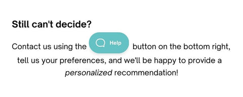 Still Can't Decide? Contact us using the Help button on the bottom right, tell us your preferences, and we'll be happy to provide a personalized recommendation!