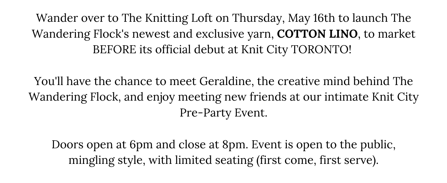 Wander over to The Knitting Loft on Thursday, May 16th to launch The Wandering Flock's newest and exclusive yarn, COTTON LINO, to market BEFORE its official debut at Knit City TORONTO!   You'll have the chance to meet Geraldine, the creative mind behind The Wandering Flock, and enjoy meeting new friends at our intimate Knit City Pre-Party Event.  Doors open at 6pm and close at 8pm. Event is open to the public, mingling style, with limited seating (first come, first serve).