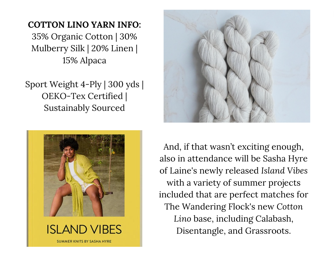 Cotton Lino Yarn Info: 35% Organic Cotton 30% Mulberry Silk 20% Linen 15% Alpaca  Sport Weight 4-Ply 300 yds OEKO-Tex Certified Sustainably Sourced. And, if that wasn’t exciting enough, also in attendance will be Sasha Hyre of Laine's newly released Island Vibes with a variety of summer projects included that are perfect matches for The Wandering Flock's new Cotton Lino base, including Calabash, Disentangle, and Grassroots.