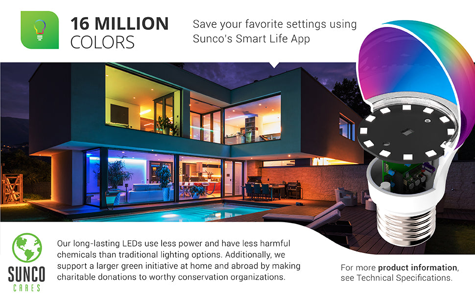 16 Million Color Choices. Save your favorite settings using the Smart Life App and your smart device. Image shows a house with multiple rooms in different colors. A cutaway of the light bulb shows off the LED chips inside. Sunco Lighting LEDs use less power and have less harmful chemicals than traditional lighting options. We also support a larger green initiative through Sunco Cares with charitable donations at home (we are US based) and abroad to worthy conservation organizations.