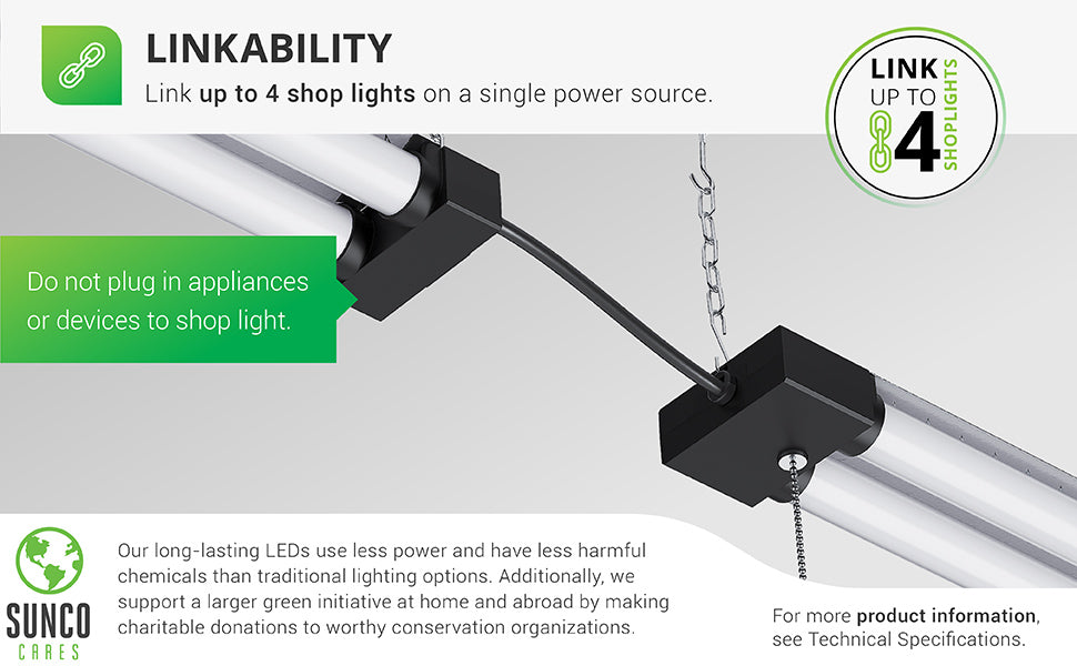 Linkability. Link up to 4 shop lights on a single power source. The Sunco LED Industrial Shop Light comes with a power cord. To link the 4 lights together, simply plug 3 lights together, end to end, then plug the last light's power supply into an outlet in your ceiling. Plug on light is intended for linking only and is not to be used as an outlet for other equipment. Sunco is proudly based in the USA. We are American owned and operated.