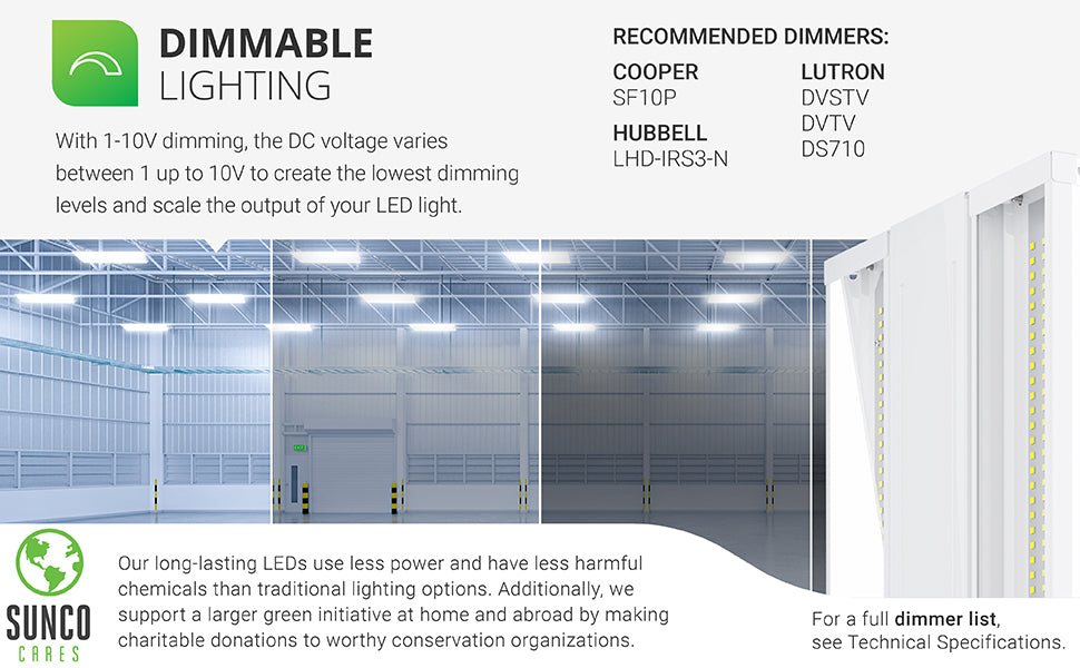 Dimmable lighting. With 0-10V dimming, the DC voltage varies between 0 up to 10V to create the lowest dimming levels and scale the output of your LED light. A select list of dimmers is shown on this image. Customer service has the full dimmer list which is also available in our support tab. Sunco long-lasting LEDs use less power and have less harmful chemicals than traditional lighting options. With the Sunco Cares program  we make charitable donations to worthy conservation organizations.