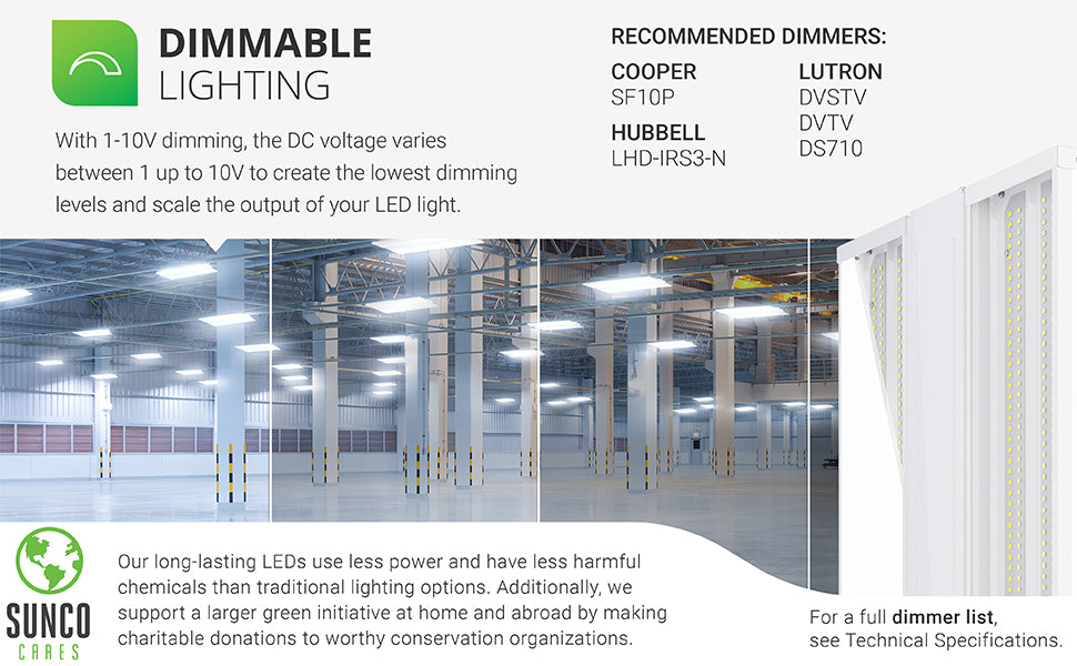 Dimmable lighting. With 0-10V dimming, the DC voltage varies between 0 up to 10V to create the lowest dimming levels and scale the output of your LED light. A select list of dimmers is shown on this image. Customer service has the full dimmer list which is also available in our support tab. Sunco long-lasting LEDs use less power and have less harmful chemicals than traditional lighting options. With the Sunco Cares program  we make charitable donations to worthy conservation organizations.