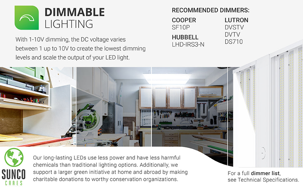 Dimmable lighting. With 0-10V dimming, the DC voltage varies between 0 up to 10V to create the lowest dimming levels and scale the output of your LED light. A select list of dimmers is shown on this image. Customer service has the full dimmer list which is also available in our support tab. Sunco long-lasting LEDs use less power and have less harmful chemicals than traditional lighting options. With the Sunco Cares program  we make charitable donations to worthy conservation organizations.