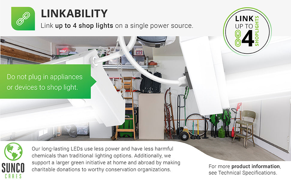 Linkability. Link up to 4 shop lights on a single power source. Do not plug in appliances or devices to the shop light. This is not a power outlet. For more product info see Technical Specifications. Sunco Cares. Our long lasting LEDs use less power and have less harmful chemicals than traditional lighting options. We also support a larger green initiative at home and abroad by making regular charitable donations to worthy conservation organizations.