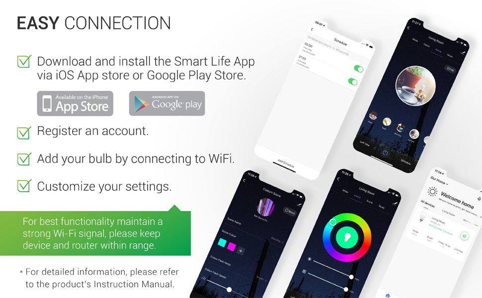 Download and install the Smart Life App via iOS App store or Google Play store. Register for an account. Add your bulb by connecting to your WiFi. Customize your settings. For best functionality with LED smart bulbs, maintain a strong WiFi signal by keeping device and router within range. See instruction manual for full details.