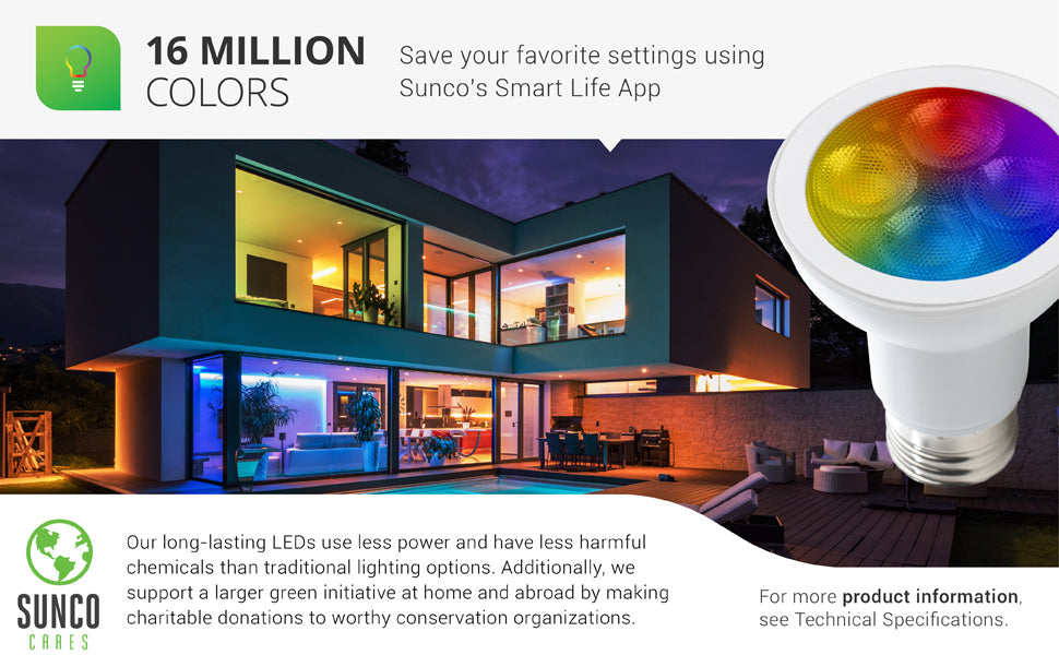 Choose from over 16 million colors on Sunco LED Smart Bulbs. You can save your favorite settings using Sunco’s Smart Life App. Our long-lasting LEDs use less power and have less harmful chemicals than traditional lighting options. We also support a larger green initiative at home and abroad by making charitable donations to worthy conservation organizations. Sunco is proudly based in the USA. We are American owned and operated.