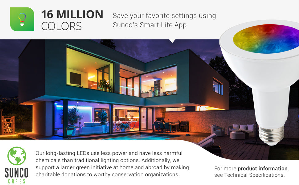 Choose from over 16 million colors on Sunco LED Smart Bulbs. You can save your favorite settings using Sunco’s Smart Life App. Our long-lasting LEDs use less power and have less harmful chemicals than traditional lighting options. We also support a larger green initiative at home and abroad by making charitable donations to worthy conservation organizations. Sunco is proudly based in the USA. We are American owned and operated.