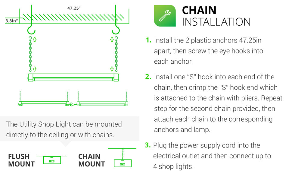 The Sunco LED Utility Shop Light can be mounted to the ceiling (flush mount) or suspended with chains. Chain Installation is fast and easy. 1. Install plastic anchors 47.25 inches apart in ceiling then screw eye hooks into anchors. 2. For both chains, install one S hook into each end of the chain and crimp hook closed over chain with pliers, leave opposite end open. Attach to anchors, fixture, then clamp. Plug the power supply cord into outlet on fixture. Connect up to 4 shop lights together.