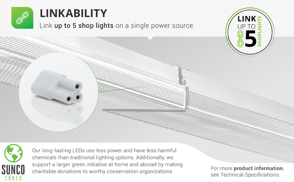 Linkability. Link up to 5 shop lights on a single power source. Image shows the short connector between two, closely spaced 8.5” Prisma Wraparound LED Shop Lights. Sunco supports a larger green initiative at home and abroad by making charitable donations to worthy conservation organizations. Sunco is proudly based in the USA. We are American owned and operated.