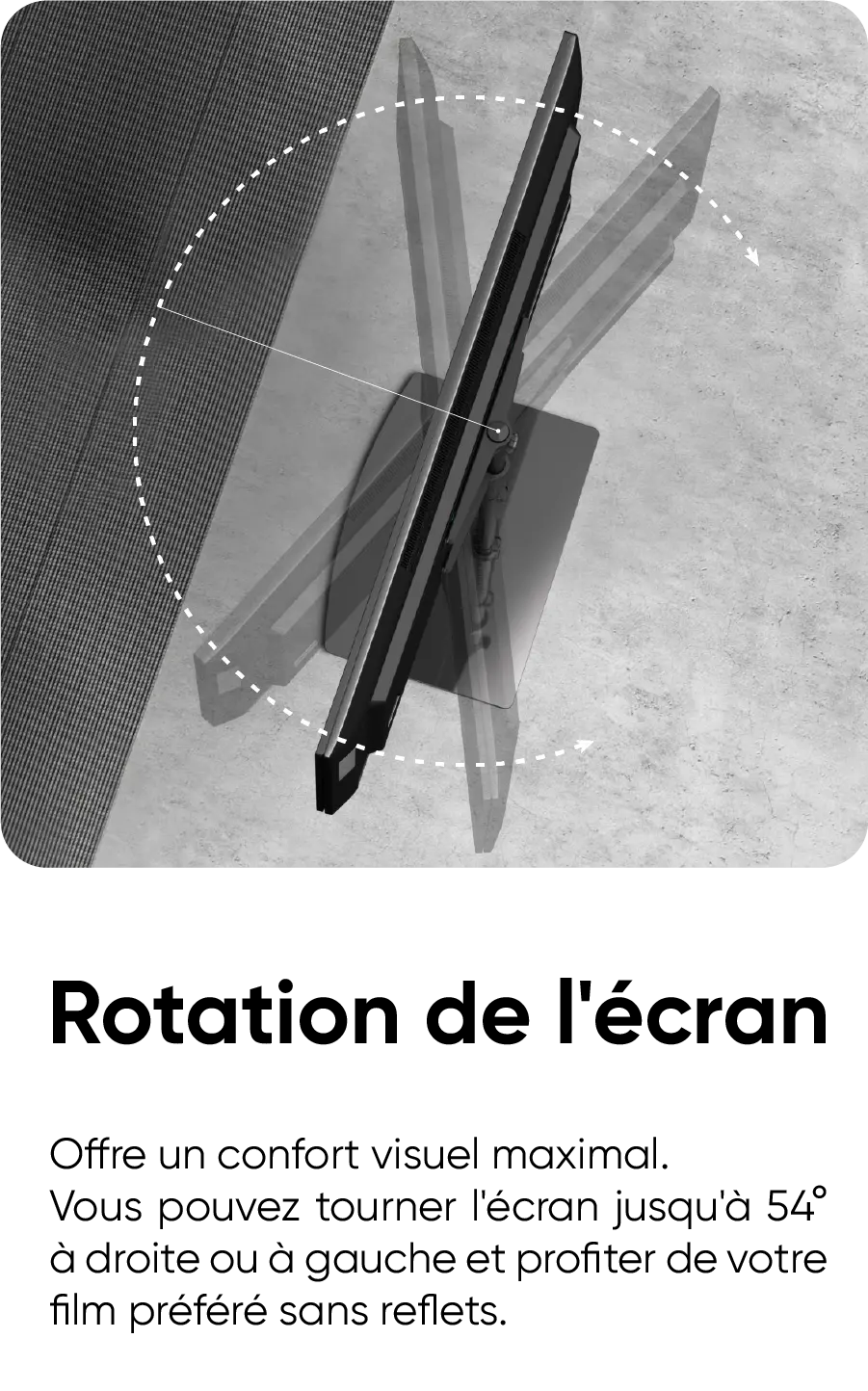 Rotation de l'écran. Offre un confort visuel maximal. Vous pouvez tourner l'écran jusqu'à 54° à droite ou à gauche et profiter de votre film préféré sans reflets.