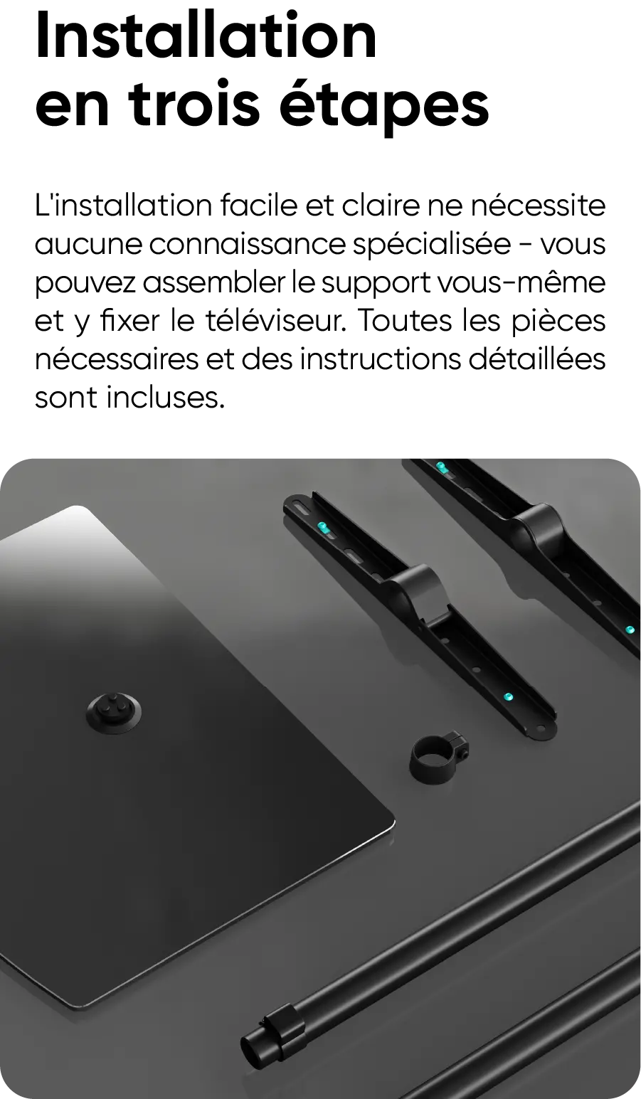 Installation en trois étapes. L'installation facile et claire ne nécessite aucune connaissance spécialisée - vous pouvez assembler le support vous-même et y fixer le téléviseur. Toutes les pièces nécessaires et des instructions détaillées sont incluses.