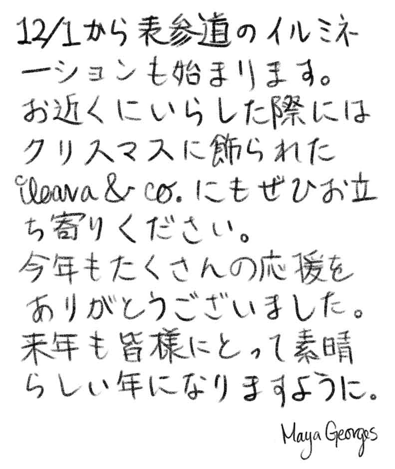 12/1から表参道のイルミネーションも始まります。クリスマスに飾られたileava & co.にもぜひお立ち寄りください。今年もたくさんの応援をありがとうございました。来年も皆様にとって素晴らしい年になりますように。Maya Georges