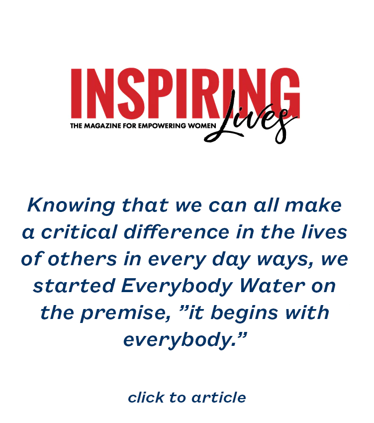 Knowing that we can all make a critical difference in the lives of others in every day ways, we started Everybody Water on the premise, ”it begins with everybody.”