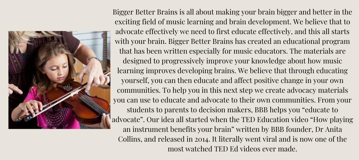 Bigger Better Brains is all about making your brain bigger and better in the exciting field of music learning and brain development. We believe that to advocate effectively we need to first educate effectively, and this all starts with your brain. Bigger Better Brains has created an educational program that has been written especially for music educators. The materials are designed to progressively improve your knowledge about how music learning improves developing brains. ​​We believe that through educating yourself, you can then educate and affect positive change in your own communities. To help you in this next step we create advocacy materials you can use to educate and advocate to their own communities. From your students to parents to decision makers, BBB helps you “educate to advocate”. Our idea all started when the TED Education video “How playing an instrument benefits your brain” written by BBB founder, Dr Anita Collins, and released in 2014. It literally went viral and is now one of the most watched TED Ed videos ever made.