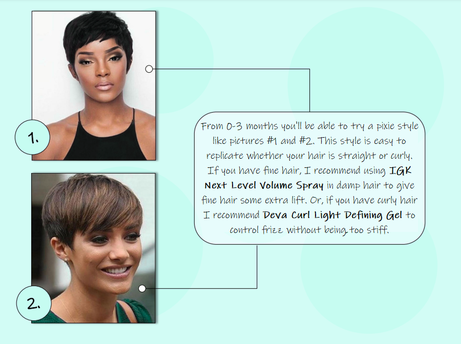 From 0-3 months you'll be able to try a pixie style like pictures #1 and #2. This style is easy to replicate whether your hair is straight or curly. If you have fine hair, I recommend using IGK Next Level Volume Spray in damp hair to give fine hair some extra lift. Or, if you have curly hair I recommend Deva Curl Light Defining Gel to control frizz without being too stiff.