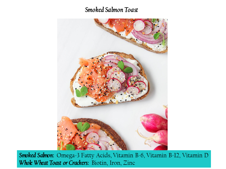 Smoked Salmon Smoked Salmon: Omega-3 Fatty Acids, Vitamin B-6, Vitamin B-12, Vitamin D Whole Wheat Toast or Crackers: Biotin, Iron, Zinc