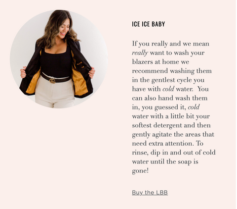 If you really and we mean really want to wash your blazers at home we recommend washing them in the gentlest cycle you have with cold water.  You can also hand wash them in, you guessed it, cold water with a little bit your softest detergent and then gently agitate the areas that need extra attention. To rinse, dip in and out of cold water until the soap is gone! 