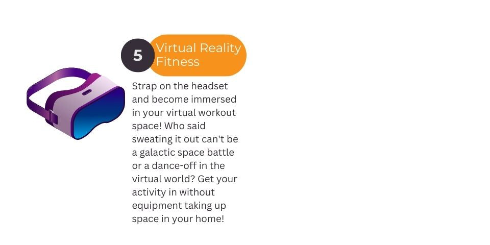 Strap on the headset and become immersed in your virtual workout space! Who said sweating it out can't be a galactic space battle or a dance-off in the virtual world? Get your activity in without equipment taking up space in your home! Virtual Reality Workout VR headset graphic