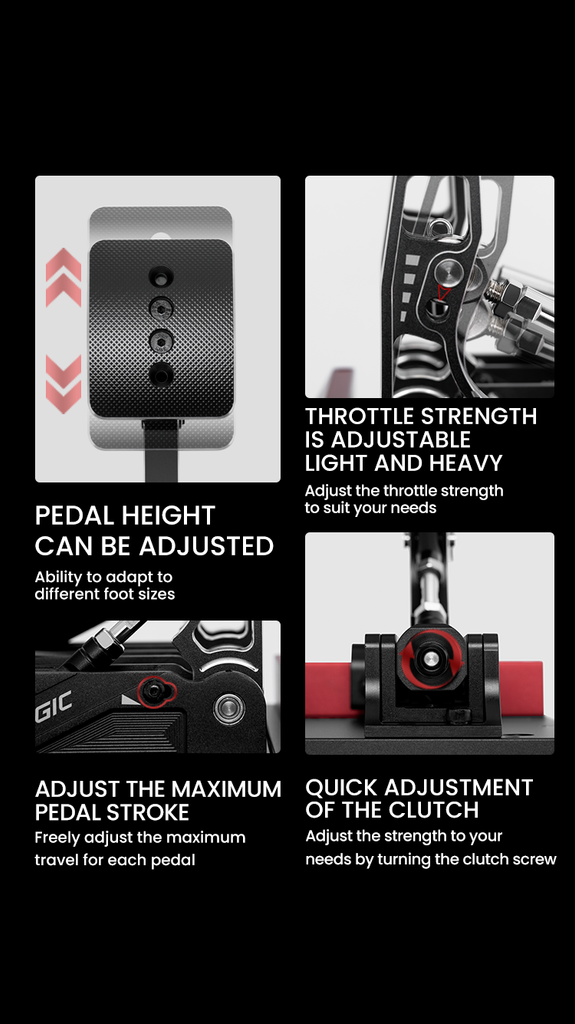 PEDAL HEIGHT CAN BE ADJUSTED Ability to adapt to different foot sizes GIC ADJUST THE MAXIMUM PEDAL STROKE Freely adjust the maximum travel for each pedal THROTTLE STRENGTH IS ADJUSTABLE LIGHT AND HEAVY Adjust the throttle strength to suit your needs QUICK ADJUSTMENT OF THE CLUTCH Adjust the strength to your needs by turning the clutch screw