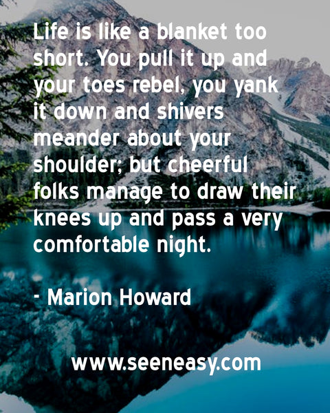 Life is like a blanket too short. You pull it up and your toes rebel, you yank it down and shivers meander about your shoulder; but cheerful folks manage to draw their knees up and pass a very comfortable night. Marion Howard