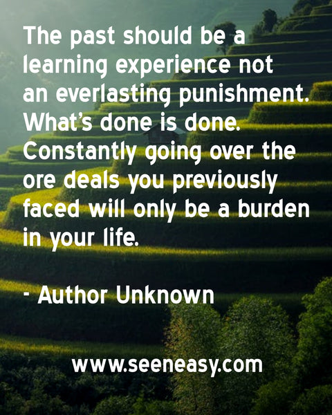 The past should be a learning experience not an everlasting punishment. What’s done is done. Constantly going over the ore deals you previously faced will only be a burden in your life. Author Unknown