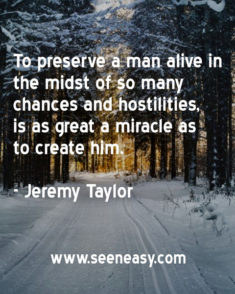 To preserve a man alive in the midst of so many chances and hostilities, is as great a miracle as to create him. Jeremy Taylor