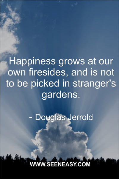 Happiness grows at our own firesides, and is not to be picked in stranger’s gardens. Douglas Jerrold
