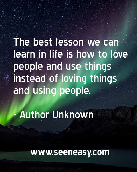 The best lesson we can learn in life is how to love people and use things instead of loving things and using people. Author Unknown
