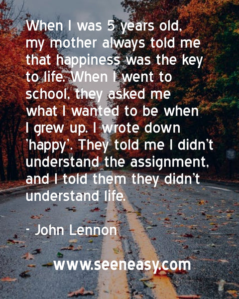When I was 5 years old, my mother always told me that happiness was the key to life. When I went to school, they asked me what I wanted to be when I grew up. I wrote down ‘happy’. They told me I didn’t understand the assignment, and I told them they didn’t understand life. John Lennon