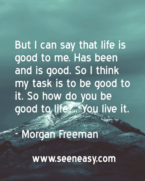 But I can say that life is good to me. Has been and is good. So I think my task is to be good to it. So how do you be good to life?.. You live it. Morgan Freeman