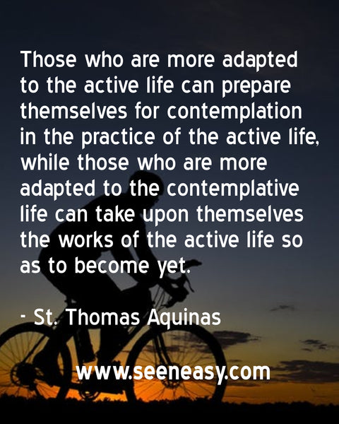 Those who are more adapted to the active life can prepare themselves for contemplation in the practice of the active life, while those who are more adapted to the contemplative life can take upon themselves the works of the active life so as to become yet. St. Thomas Aquinas