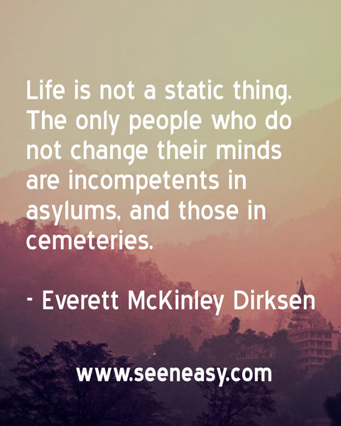 Life is not a static thing. The only people who do not change their minds are incompetents in asylums, and those in cemeteries. Everett McKinley Dirksen
