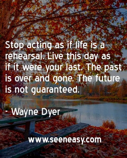 Stop acting as if life is a rehearsal. Live this day as if it were your last. The past is over and gone. The future is not guaranteed. Wayne Dyer