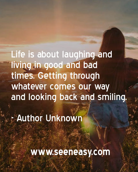 Life is about laughing and living in good and bad times. Getting through whatever comes our way and looking back and smiling. Author Unknown