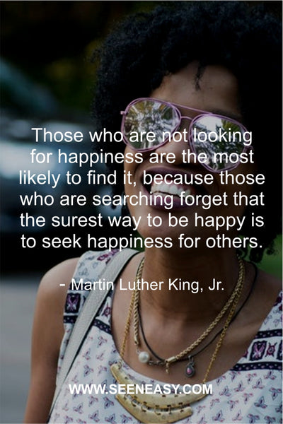 Those who are not looking for happiness are the most likely to find it, because those who are searching forget that the surest way to be happy is to seek happiness for others. Martin Luther King, Jr.