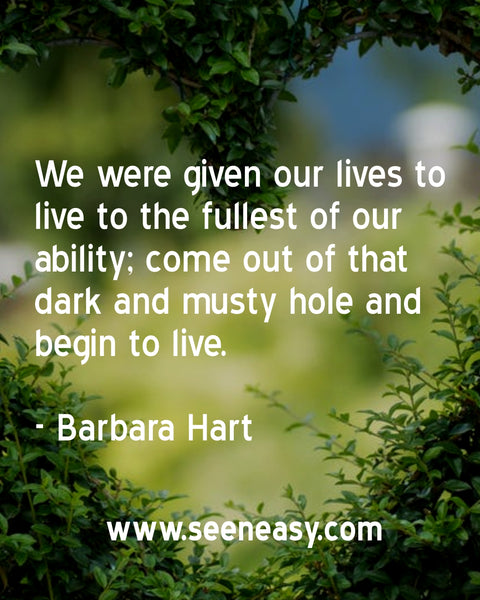 We were given our lives to live to the fullest of our ability; come out of that dark and musty hole and begin to live. Barbara Hart