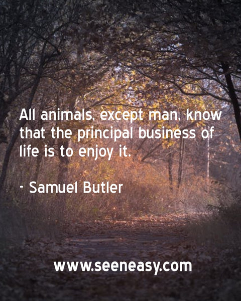 All animals, except man, know that the principal business of life is to enjoy it. Samuel Butler