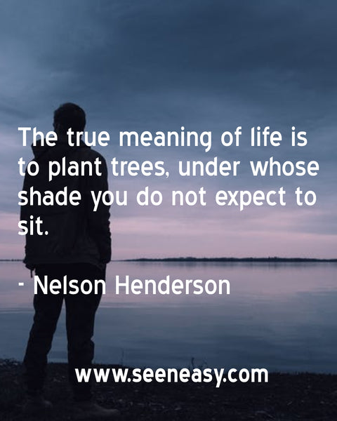 The true meaning of life is to plant trees, under whose shade you do not expect to sit. Nelson Henderson