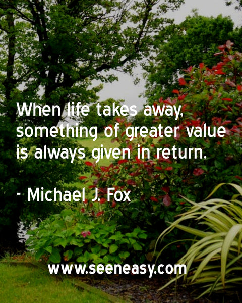 When life takes away, something of greater value is always given in return. Michael J. Fox